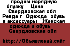 продам нарядную блузку  › Цена ­ 1 000 - Свердловская обл., Ревда г. Одежда, обувь и аксессуары » Женская одежда и обувь   . Свердловская обл.